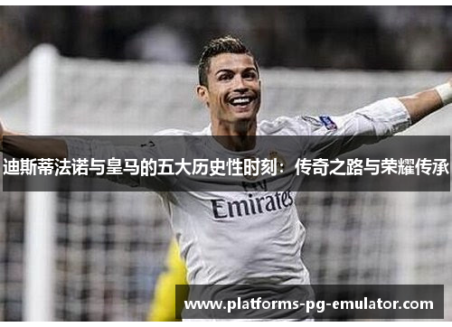 迪斯蒂法诺与皇马的五大历史性时刻：传奇之路与荣耀传承