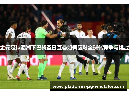 金元足球浪潮下巴黎圣日耳曼如何应对全球化竞争与挑战 金元足球浪潮下巴黎圣日耳曼如何应对全球化竞争与挑战