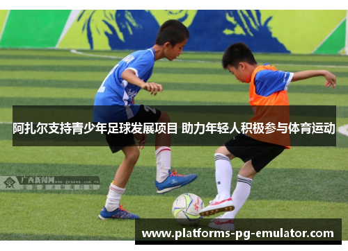阿扎尔支持青少年足球发展项目 助力年轻人积极参与体育运动 阿扎尔支持青少年足球发展项目 助力年轻人积极参与体育运动