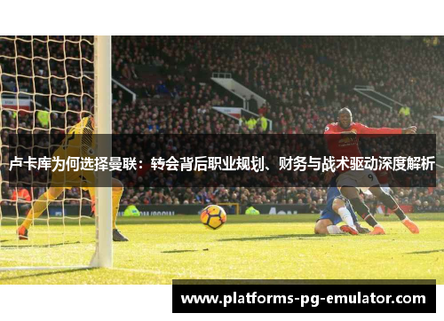 卢卡库为何选择曼联:转会背后职业规划、财务与战术驱动深度解析 卢卡库为何选择曼联:转会背后职业规划、财务与战术驱动深度解析