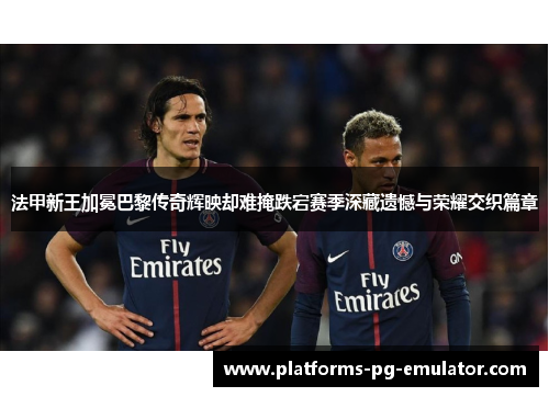 法甲新王加冕巴黎传奇辉映却难掩跌宕赛季深藏遗憾与荣耀交织篇章