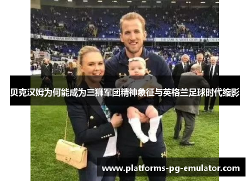 贝克汉姆为何能成为三狮军团精神象征与英格兰足球时代缩影 贝克汉姆为何能成为三狮军团精神象征与英格兰足球时代缩影
