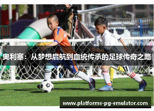 奥利塞:从梦想启航到血统传承的足球传奇之路 奥利塞:从梦想启航到血统传承的足球传奇之路