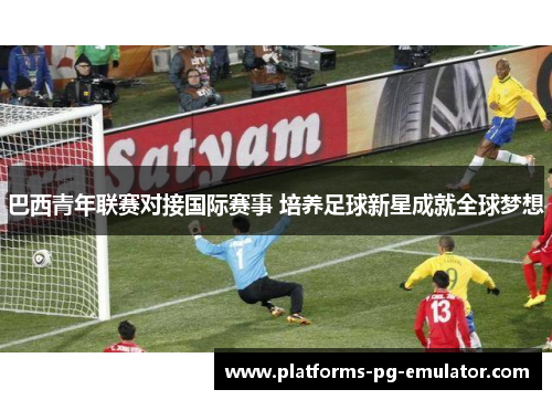 巴西青年联赛对接国际赛事 培养足球新星成就全球梦想 巴西青年联赛对接国际赛事 培养足球新星成就全球梦想