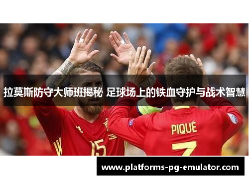 拉莫斯防守大师班揭秘 足球场上的铁血守护与战术智慧