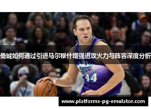 曼城如何通过引进马尔穆什增强进攻火力与阵容深度分析