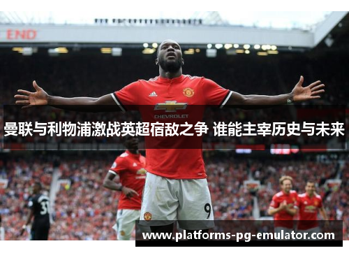 曼联与利物浦激战英超宿敌之争 谁能主宰历史与未来 曼联与利物浦激战英超宿敌之争 谁能主宰历史与未来