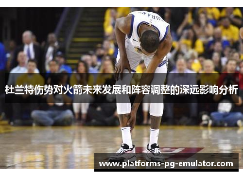 杜兰特伤势对火箭未来发展和阵容调整的深远影响分析 杜兰特伤势对火箭未来发展和阵容调整的深远影响分析