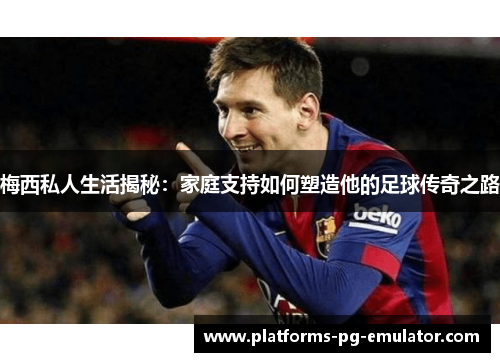 梅西私人生活揭秘：家庭支持如何塑造他的足球传奇之路