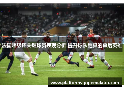 法国超级杯关键球员表现分析 提升球队胜算的幕后英雄