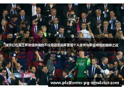 球员们在国王杯赛场拼搏的不仅是冠军奖杯更是个人荣誉与职业成就的巅峰之战