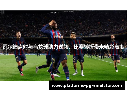 瓦尔迪点射与乌龙球助力逆转，比赛转折带来精彩高潮
