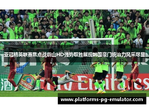 亚冠精英联赛焦点战蔚山HD强势取胜展现韩国豪门统治力风采尽显