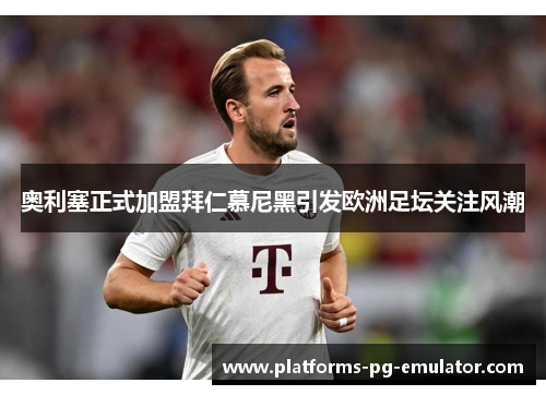 奥利塞正式加盟拜仁慕尼黑引发欧洲足坛关注风潮