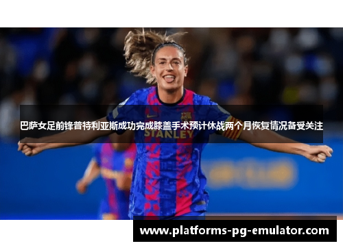 巴萨女足前锋普特利亚斯成功完成膝盖手术预计休战两个月恢复情况备受关注