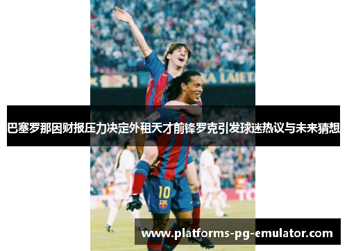 巴塞罗那因财报压力决定外租天才前锋罗克引发球迷热议与未来猜想