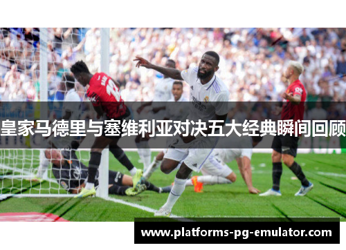 皇家马德里与塞维利亚对决五大经典瞬间回顾 皇家马德里与塞维利亚对决五大经典瞬间回顾