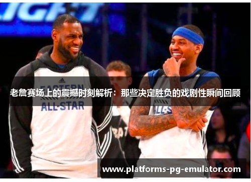 老詹赛场上的震撼时刻解析：那些决定胜负的戏剧性瞬间回顾